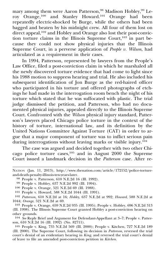 mary among them were Aaron Patterson,” Madison Hobley,” Le- roy Orange,’” and Stanley Howard.” Orange had been repeatedly electricshocked by Burge, while the others had been bagged and beaten by his midnight crew. All four of them lost on direct appeal,"*® and Hobley and Orange also lost their postconvic- tion torture claims in the Illinois Supreme Court,’"* in part be- cause they could not show physical injuries that the Illinois Supreme Court, in a perverse application of People v. Wilson, had articulated as a requirement in their cases. In 1994, Patterson, represented by lawyers from the People’s Law Office, filed a post-conviction claim in which he marshaled all the newly discovered torture evidence that had come to light since his 1988 motion to suppress hearing and trial. He also included his subsequent identification of Jon Burge as the red-haired officer who participated in his torture and offered photographs of etch- ings he had made in the interrogation room bench the night of hi torture which stated that he was suffocated with plastic. The trial judge dismissed the petition, and Patterson, who had no docu- mented physical injuries, appealed directly to the Tllinois Supreme Court. Confronted with the Wilson physical injury standard, Patter- son’s lawyers placed Chicago police torture in the context of the history of torture, international law, and its definition by the United Nations Committee Against Torture (CAT) in order to ar- gue that a major component of torture was to inflict serious pain during interrogations without leaving marks or visible injury.** The case was argued and decided together with two other Chi- cago police torture cases,® and in August 2000 the Supreme Court issued a landmark decision in the Patterson case. After re- Nariox (Jan. 11, 2013), hup:/ /s thenation.com/article/ 172152 police-torture- anddeati-penalty linois enyearstater. 9% People v. Patterson, 610 N.E2d 16 (Il 1992). 9 People v. Hobley, 637 N.E2d 992 (Il 1994) 100 People v. Orange, 521 NE2d 69 (1L 198) 101 People v. Howard, 588 NE.2d 1044 (IIL 1991) 192 Paterson, 610 NE.2d at 16; Hobley, 637 N.E2d at 992; Howard, 588 NE.2d a 1044; Orange, 521 NE2d at 69. 103 Peaple v. Orange, 639 N.E.2 935 (1IL. 1995): People v. Hobley, 696 N.E2d 313 (L 1998). The Ilinois Supreme Court granted Hobley a post.conviction hearing on other grounds, 101 Sor Reply Brief and Asgument for Defendant-Appellant at 3-7; People v. Pattes son, 610 N.E2d 16 (1Il. 1993) (No. 82711). 105 People . King, 735 NE.24 569 (1IL 2000); People v. Kitchen, 727 N.E2d 189 (1L 2000). The Supreme Court, following its decision in Patterson, reversed the trial court’s denial of an evidentiary hearing in King, and reversed the trial court’s denial of leave to file an amended postconviction petiion in K,